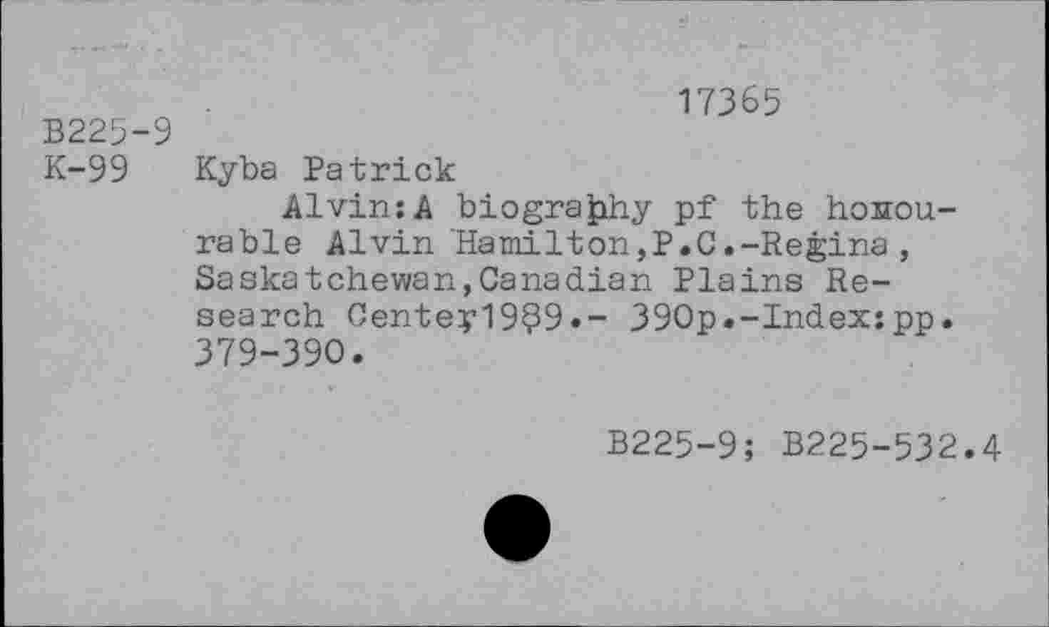 ﻿B225-9
K-99
17365
Kyba Patrick
Alvin:A biography pf the honourable Alvin‘Hamilton,P.C.-Regina , Saskatchewan,Canadian Plains Research Centey19?9»- 390p.-Index:pp. 379-390.
B225-9; B225-532.4